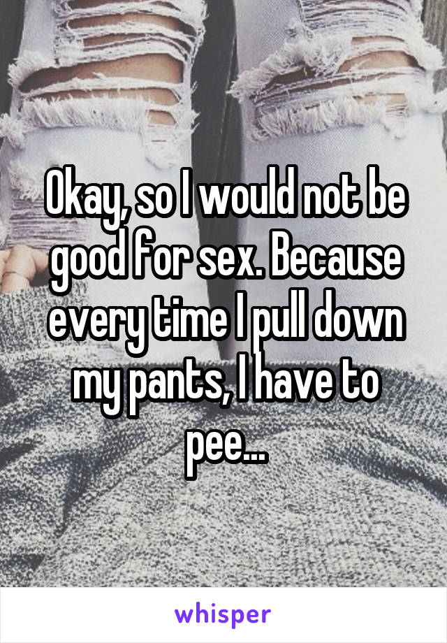 Okay, so I would not be good for sex. Because every time I pull down my pants, I have to pee...