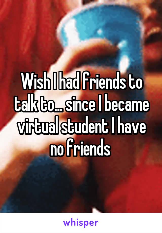 Wish I had friends to talk to... since I became virtual student I have no friends 