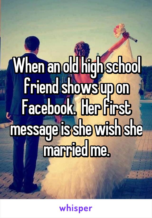 When an old high school friend shows up on Facebook.  Her first message is she wish she married me.