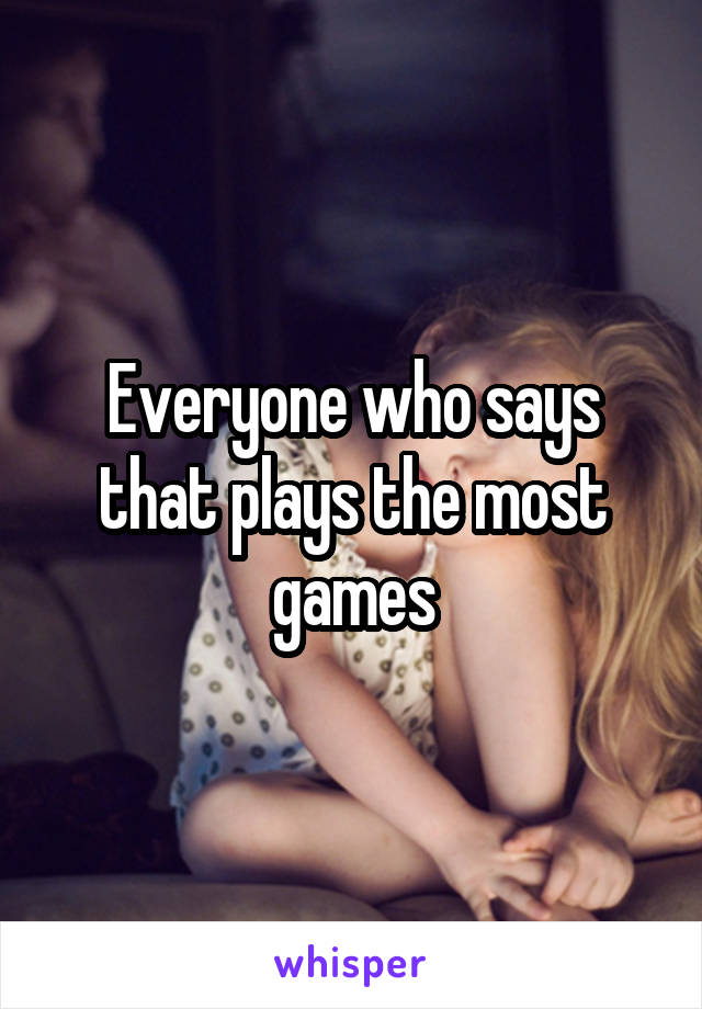 Everyone who says that plays the most games