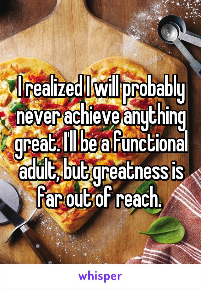 I realized I will probably never achieve anything great. I'll be a functional adult, but greatness is far out of reach. 