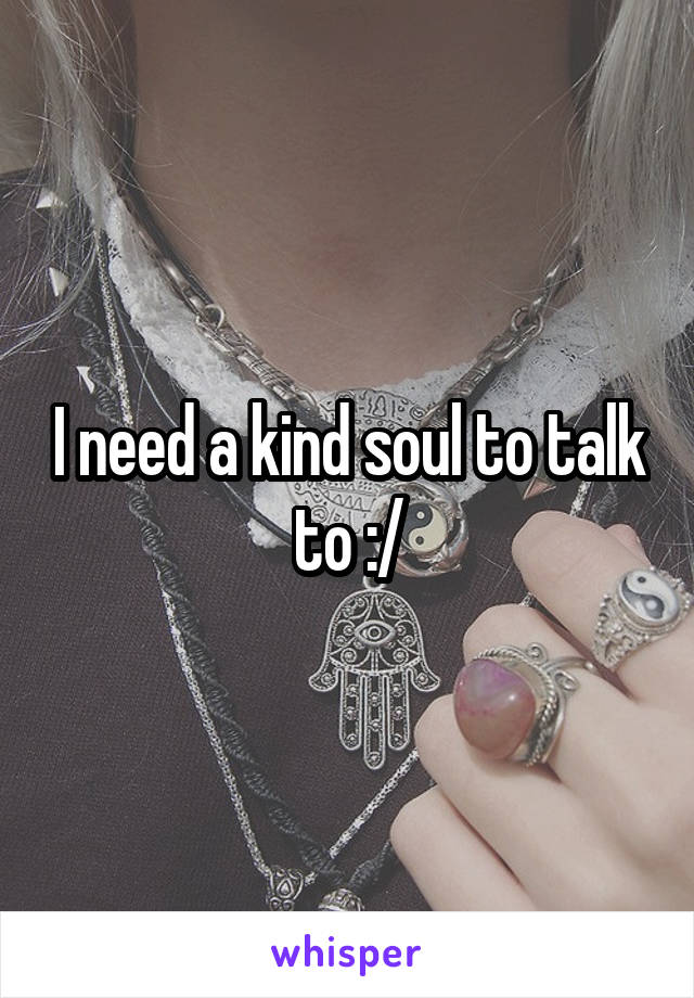 I need a kind soul to talk to :/