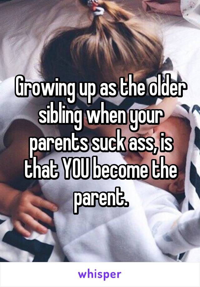 Growing up as the older sibling when your parents suck ass, is that YOU become the parent.