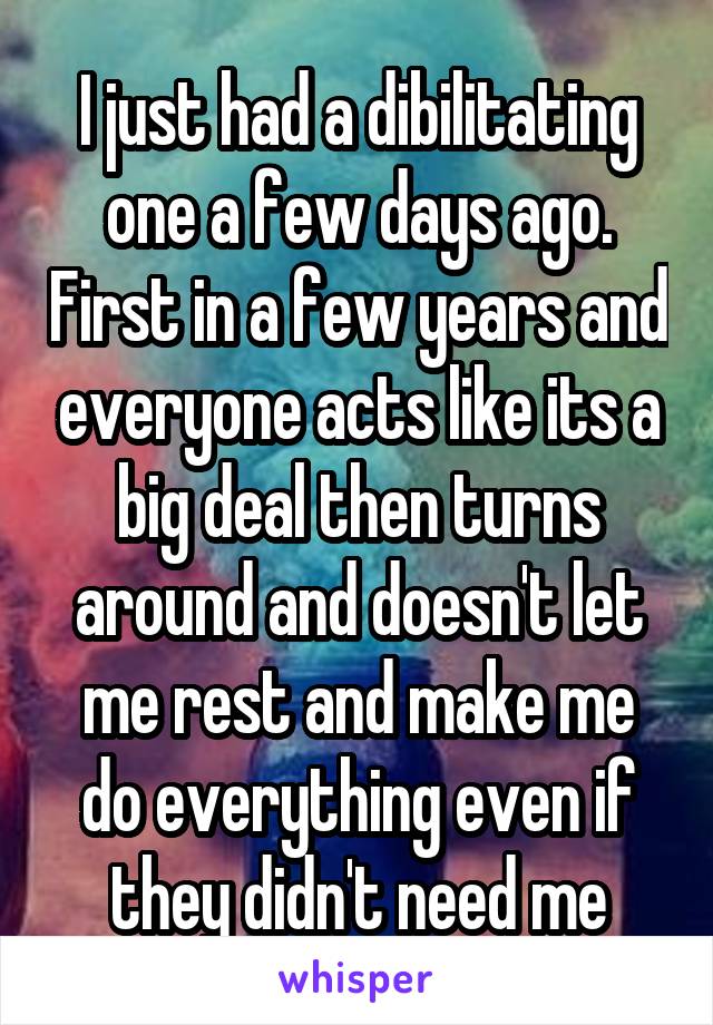 I just had a dibilitating one a few days ago. First in a few years and everyone acts like its a big deal then turns around and doesn't let me rest and make me do everything even if they didn't need me