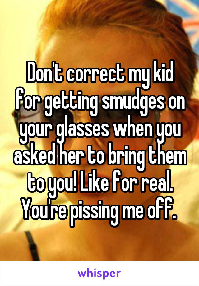 Don't correct my kid for getting smudges on your glasses when you asked her to bring them to you! Like for real. You're pissing me off. 