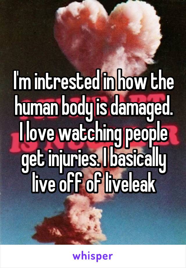 I'm intrested in how the human body is damaged. I love watching people get injuries. I basically live off of liveleak