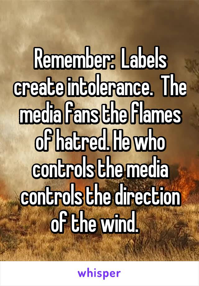 Remember:  Labels create intolerance.  The media fans the flames of hatred. He who controls the media controls the direction of the wind.   