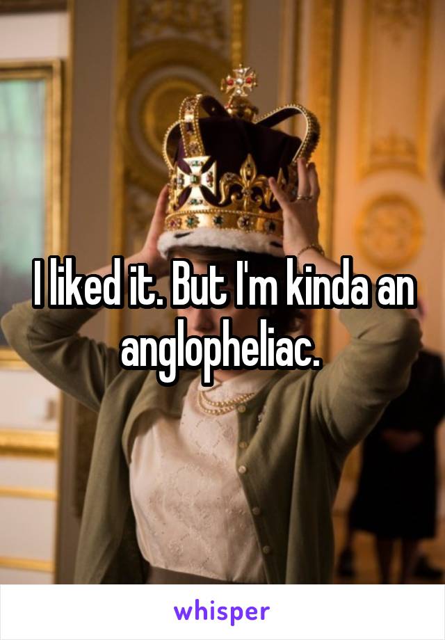 I liked it. But I'm kinda an anglopheliac. 