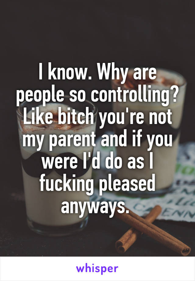 I know. Why are people so controlling? Like bitch you're not my parent and if you were I'd do as I fucking pleased anyways. 