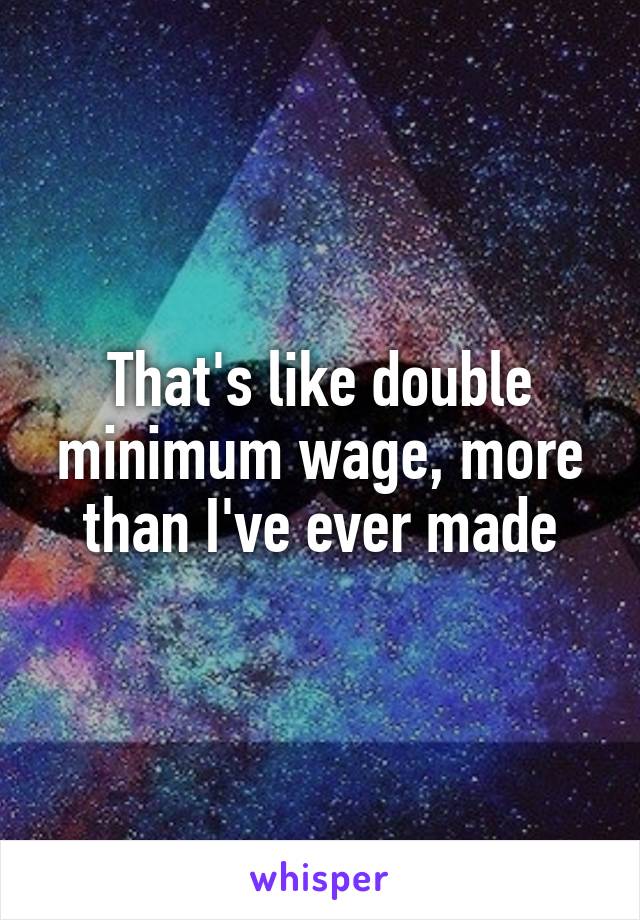 That's like double minimum wage, more than I've ever made