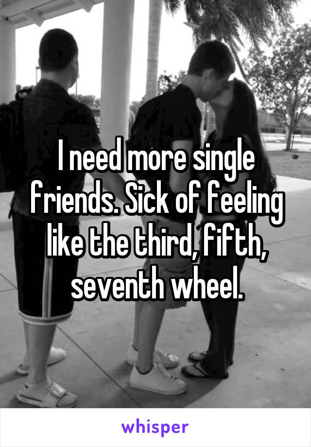 I need more single friends. Sick of feeling like the third, fifth, seventh wheel.