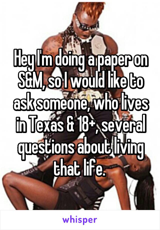 Hey I'm doing a paper on S&M, so I would like to ask someone, who lives in Texas & 18+, several questions about living that life. 