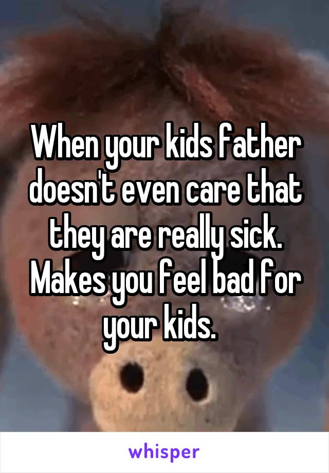 When your kids father doesn't even care that they are really sick. Makes you feel bad for your kids.  