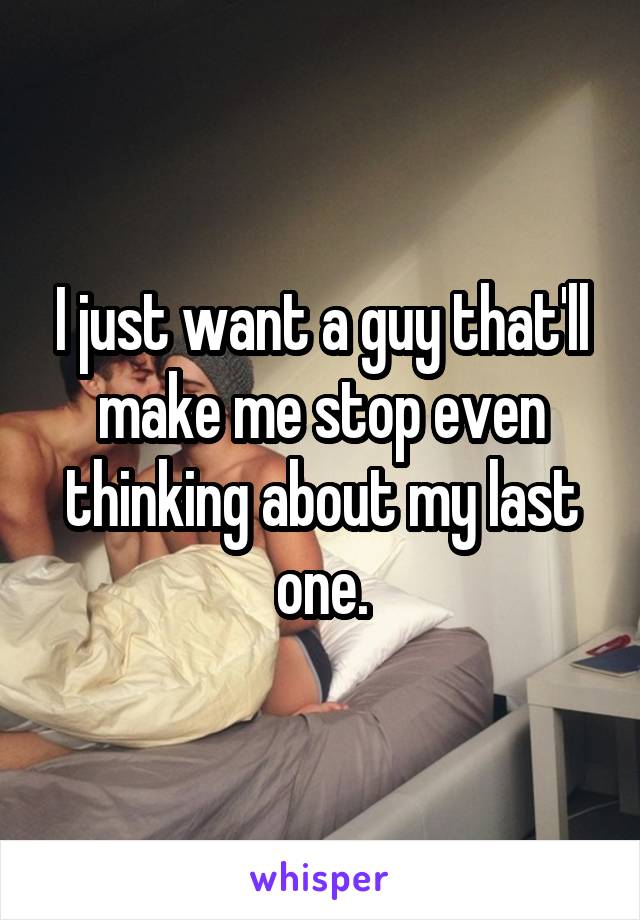 I just want a guy that'll make me stop even thinking about my last one.