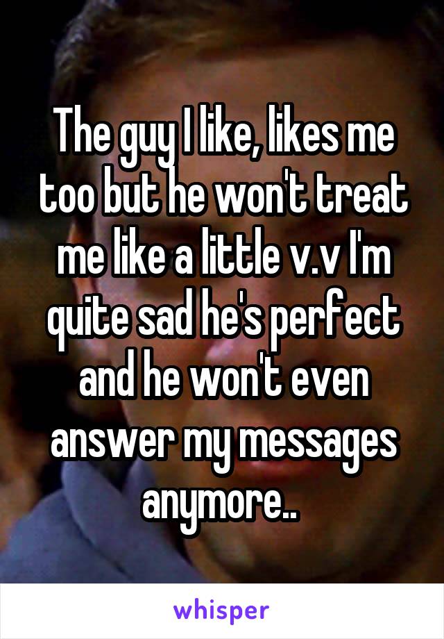 The guy I like, likes me too but he won't treat me like a little v.v I'm quite sad he's perfect and he won't even answer my messages anymore.. 