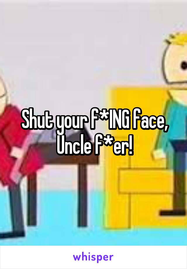 Shut your f*ING face, Uncle f*er!