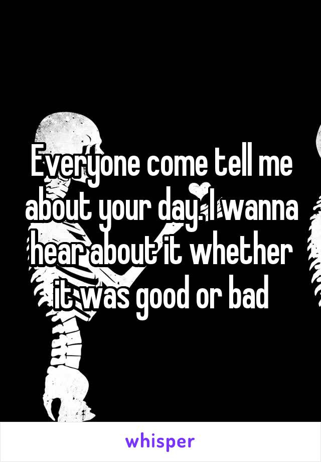 Everyone come tell me about your day. I wanna hear about it whether it was good or bad