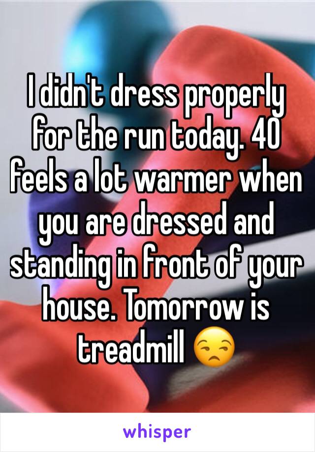 I didn't dress properly for the run today. 40 feels a lot warmer when you are dressed and standing in front of your house. Tomorrow is treadmill 😒