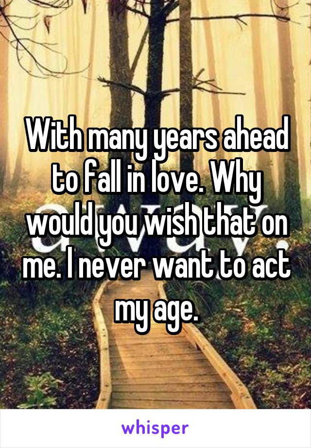 With many years ahead to fall in love. Why would you wish that on me. I never want to act my age.