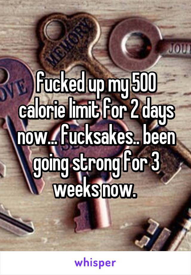 fucked up my 500 calorie limit for 2 days now... fucksakes.. been going strong for 3 weeks now. 