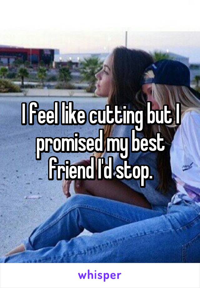 I feel like cutting but I promised my best friend I'd stop.