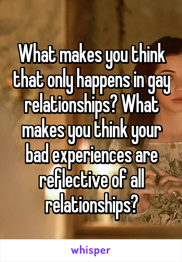 What makes you think that only happens in gay relationships? What makes you think your bad experiences are reflective of all relationships?