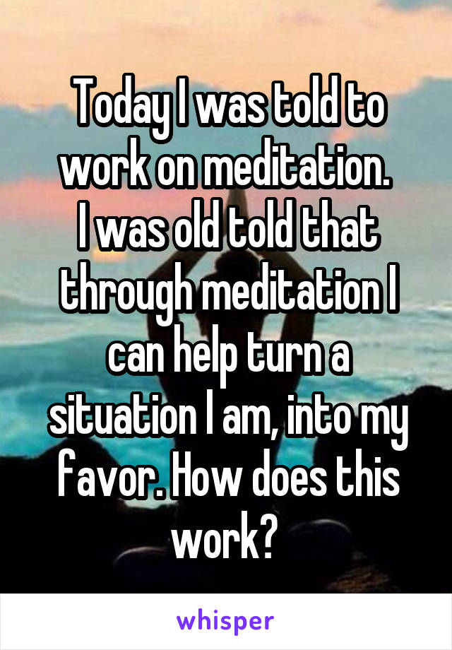 Today I was told to work on meditation. 
I was old told that through meditation I can help turn a situation I am, into my favor. How does this work? 