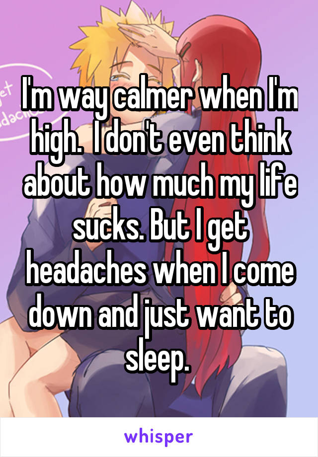 I'm way calmer when I'm high.  I don't even think about how much my life sucks. But I get headaches when I come down and just want to sleep. 