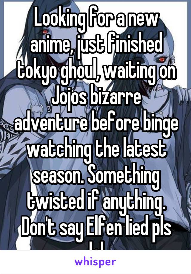 Looking for a new anime, just finished tokyo ghoul, waiting on Jojos bizarre adventure before binge watching the latest season. Something twisted if anything. Don't say Elfen lied pls lol