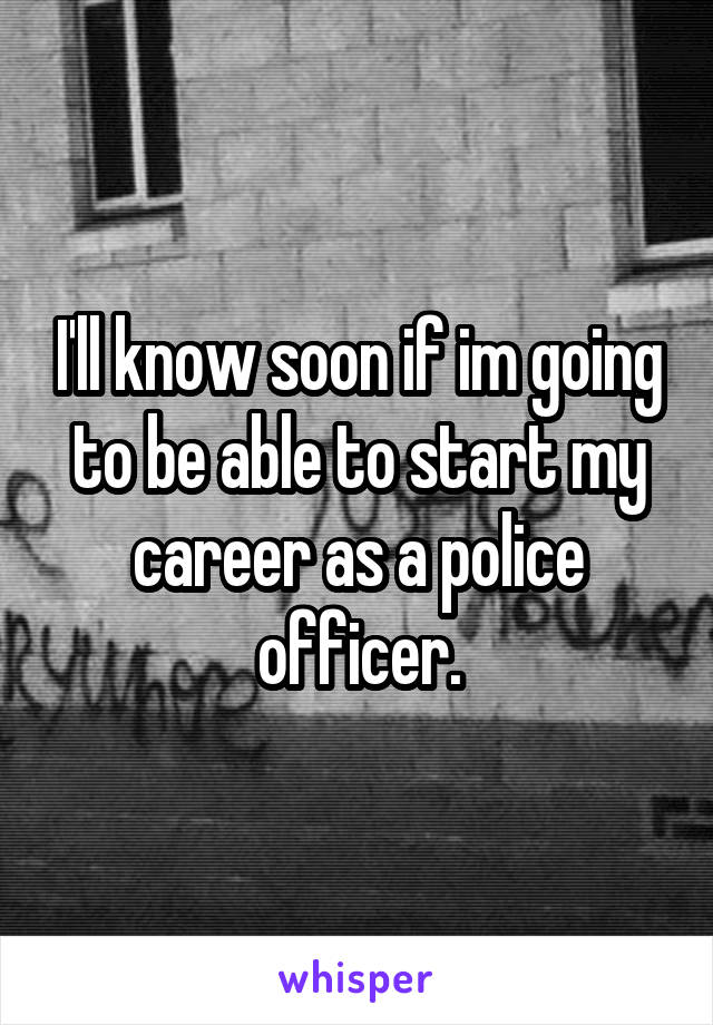 I'll know soon if im going to be able to start my career as a police officer.