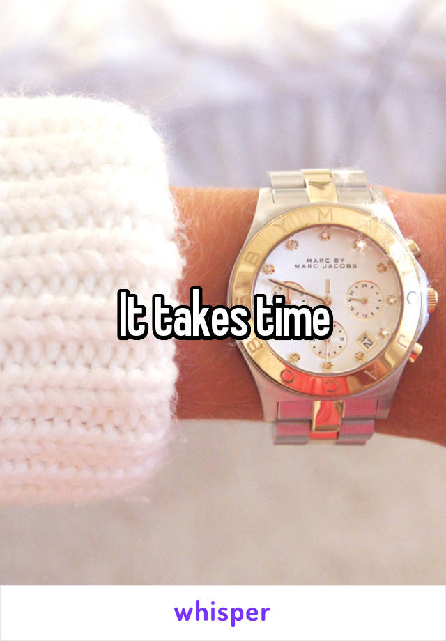 It takes time