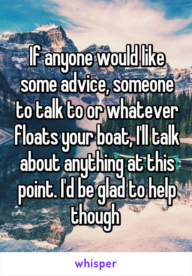 If anyone would like some advice, someone to talk to or whatever floats your boat, I'll talk about anything at this point. I'd be glad to help though 