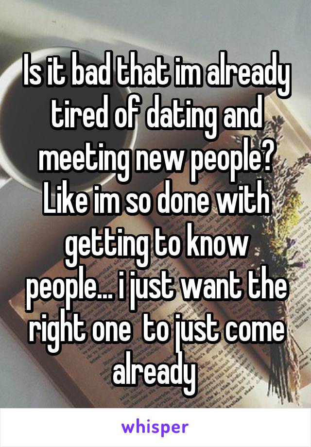 Is it bad that im already tired of dating and meeting new people? Like im so done with getting to know people... i just want the right one  to just come already 