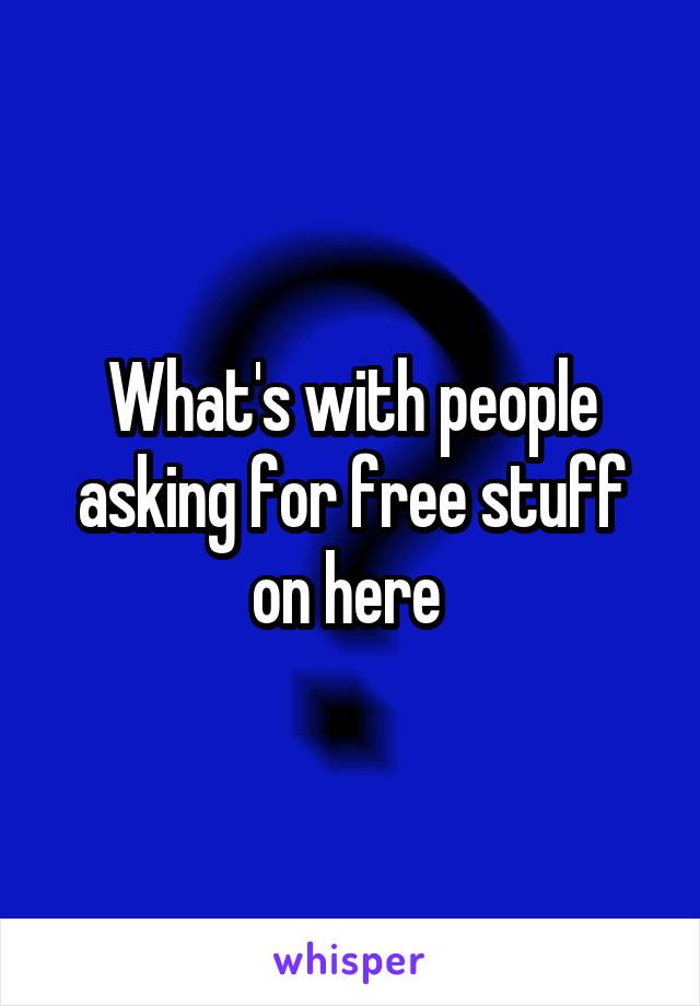 What's with people asking for free stuff on here 