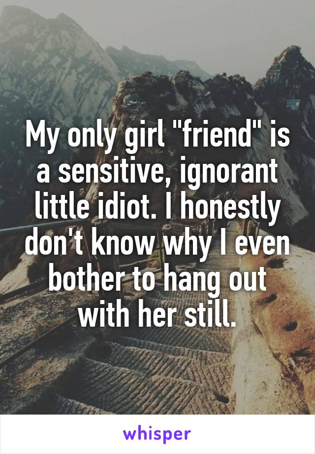 My only girl "friend" is a sensitive, ignorant little idiot. I honestly don't know why I even bother to hang out with her still.