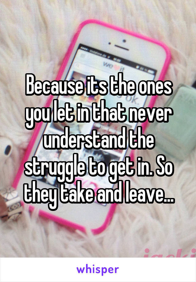 Because its the ones you let in that never understand the struggle to get in. So they take and leave...