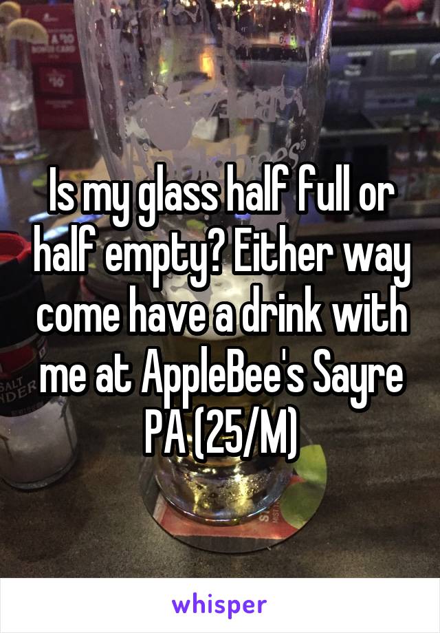 Is my glass half full or half empty? Either way come have a drink with me at AppleBee's Sayre PA (25/M)