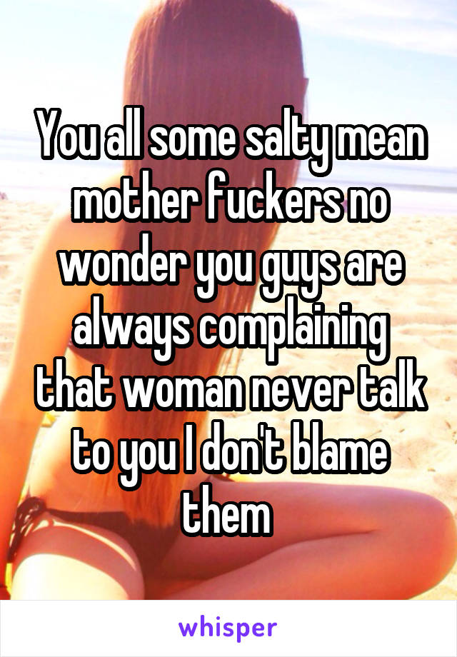 You all some salty mean mother fuckers no wonder you guys are always complaining that woman never talk to you I don't blame them 