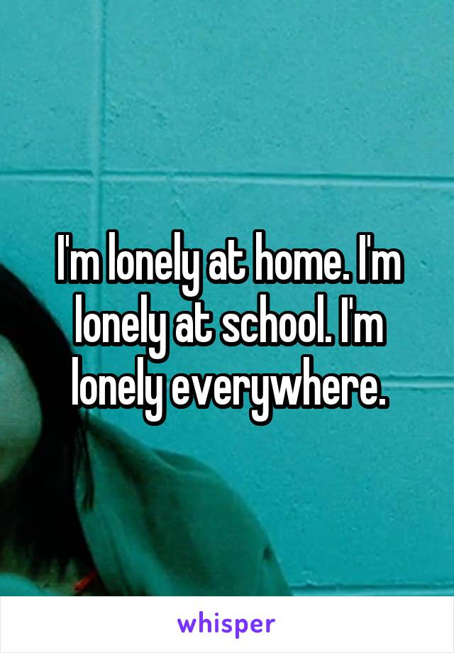 I'm lonely at home. I'm lonely at school. I'm lonely everywhere.