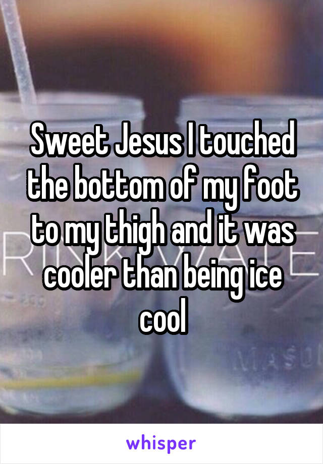 Sweet Jesus I touched the bottom of my foot to my thigh and it was cooler than being ice cool