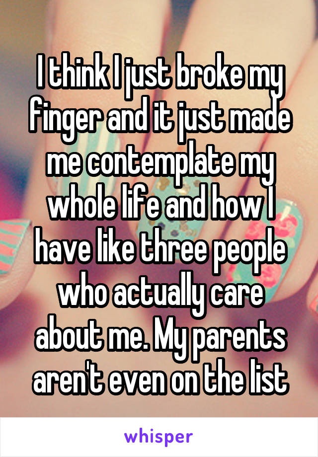 I think I just broke my finger and it just made me contemplate my whole life and how I have like three people who actually care about me. My parents aren't even on the list