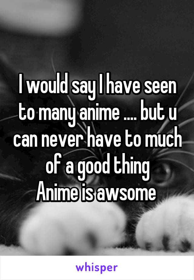 I would say I have seen to many anime .... but u can never have to much of a good thing
Anime is awsome 