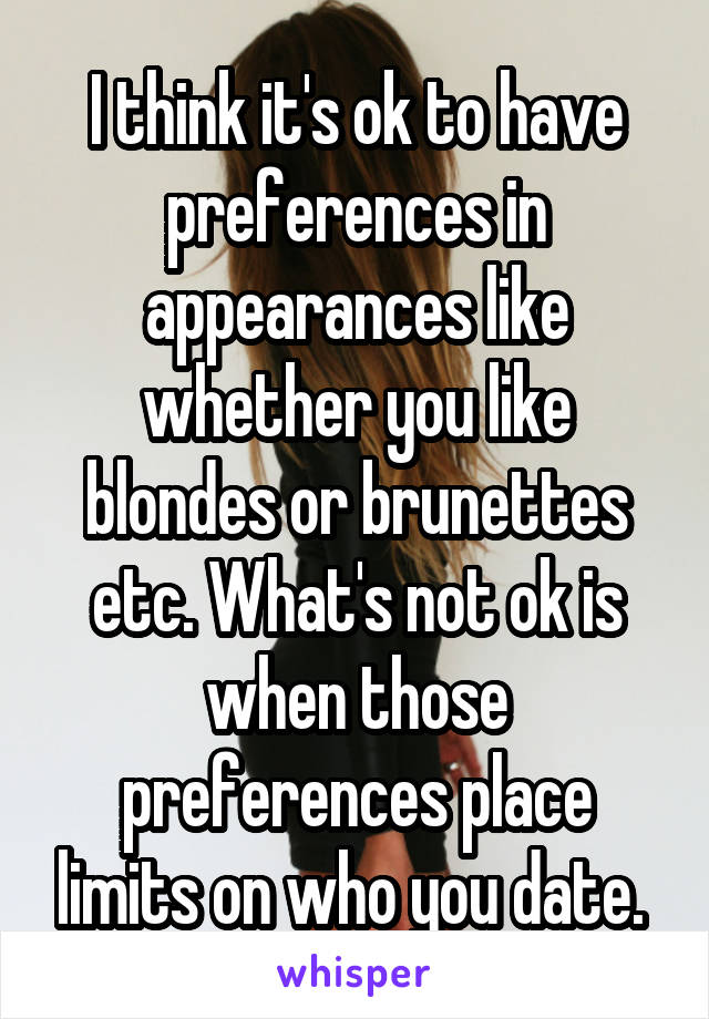 I think it's ok to have preferences in appearances like whether you like blondes or brunettes etc. What's not ok is when those preferences place limits on who you date. 