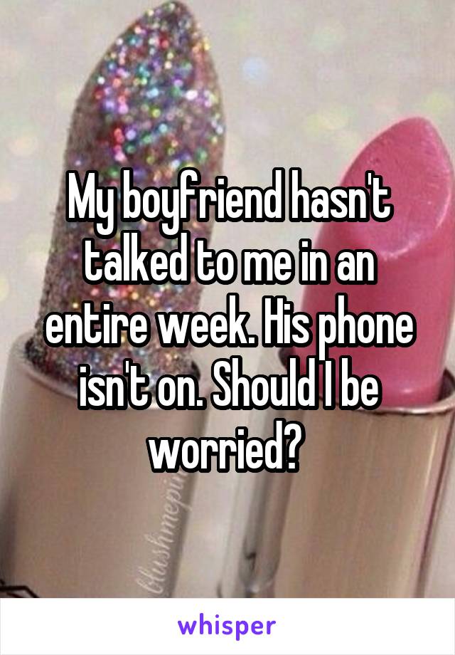 My boyfriend hasn't talked to me in an entire week. His phone isn't on. Should I be worried? 