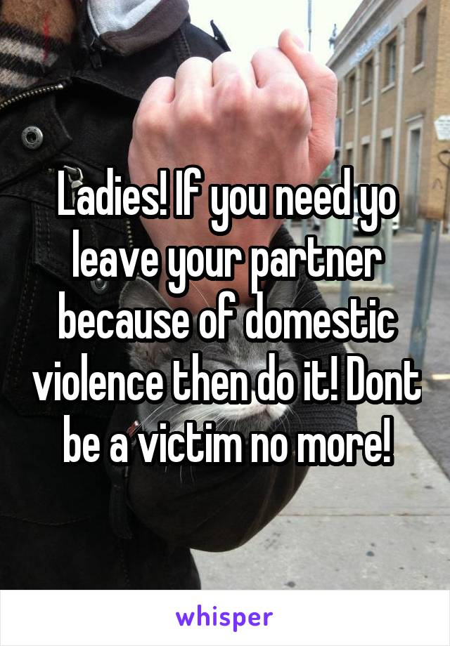 Ladies! If you need yo leave your partner because of domestic violence then do it! Dont be a victim no more!