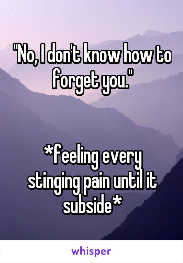 "No, I don't know how to forget you."


*feeling every stinging pain until it subside*