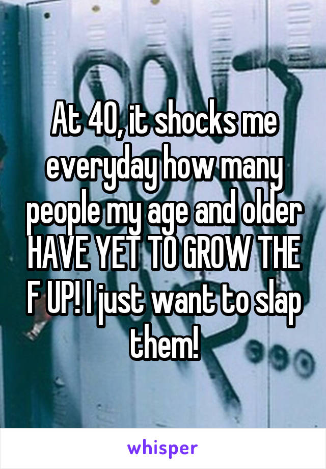 At 40, it shocks me everyday how many people my age and older HAVE YET TO GROW THE F UP! I just want to slap them!