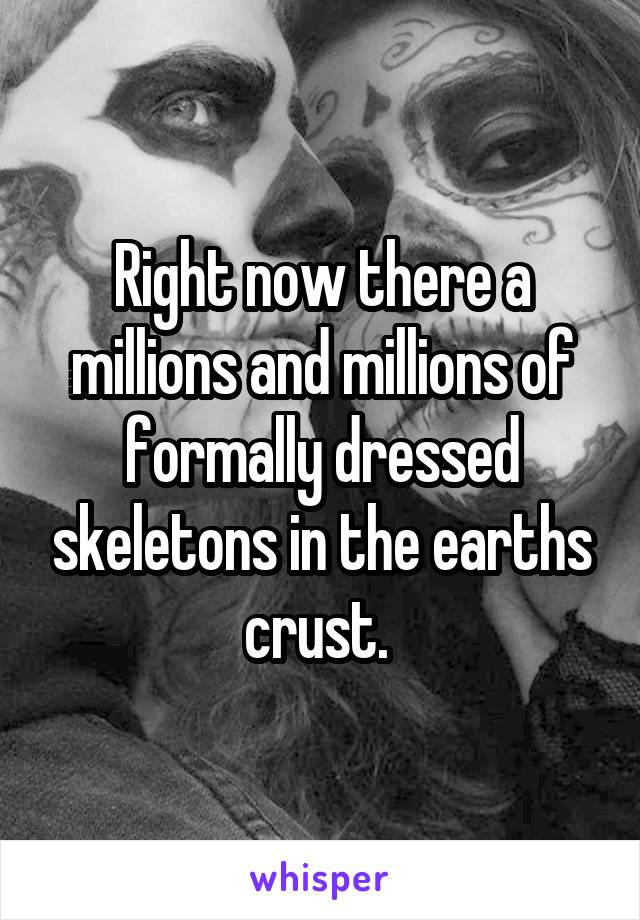 Right now there a millions and millions of formally dressed skeletons in the earths crust. 