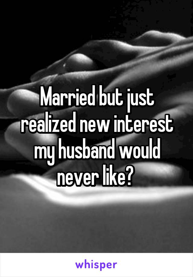 Married but just realized new interest my husband would never like? 