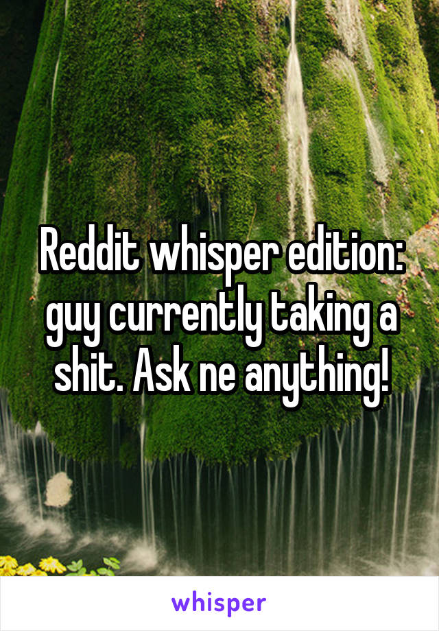 Reddit whisper edition: guy currently taking a shit. Ask ne anything!